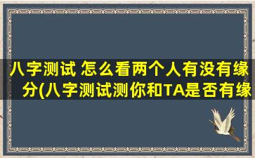 八字测试 怎么看两个人有没有缘分(八字测试测你和TA是否有缘，重磅推荐！)